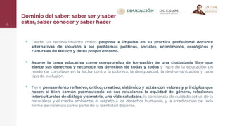 Dominio del saber: saber ser y saber
estar, saber conocer y saber hacer
▹ Desde un reconocimiento crítico propone e impulsa en su práctica profesional docente
alternativas de solución a los problemas políticos, sociales, económicos, ecológicos y
culturales de México y de su propio entorno.
▹ Asume la tarea educativa como compromiso de formación de una ciudadanía libre que
ejerce sus derechos y reconoce los derechos de todas y todos y hace de la educación un
modo de contribuir en la lucha contra la pobreza, la desigualdad, la deshumanización y todo
tipo de exclusión.
▹ Tiene pensamiento reflexivo, crítico, creativo, sistémico y actúa con valores y principios que
hacen al bien común promoviendo en sus relaciones la equidad de género, relaciones
interculturales de diálogo y simetría, una vida saludable, la conciencia de cuidado activo de la
naturaleza y el medio ambiente, el respeto a los derechos humanos, y la erradicación de toda
forma de violencia como parte de la identidad docente.
6
 