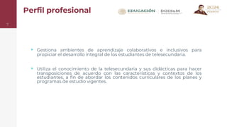 Perfil profesional
▹ Gestiona ambientes de aprendizaje colaborativos e inclusivos para
propiciar el desarrollo integral de los estudiantes de telesecundaria.
▹ Utiliza el conocimiento de la telesecundaria y sus didácticas para hacer
transposiciones de acuerdo con las características y contextos de los
estudiantes, a fin de abordar los contenidos curriculares de los planes y
programas de estudio vigentes.
7
 
