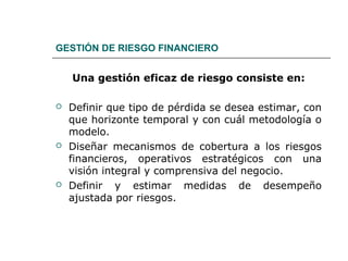 GESTIÓN DE RIESGO FINANCIERO
Una gestión eficaz de riesgo consiste en:
 Definir que tipo de pérdida se desea estimar, con
que horizonte temporal y con cuál metodología o
modelo.
 Diseñar mecanismos de cobertura a los riesgos
financieros, operativos estratégicos con una
visión integral y comprensiva del negocio.
 Definir y estimar medidas de desempeño
ajustada por riesgos.
 