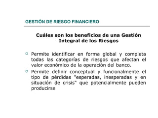 GESTIÓN DE RIESGO FINANCIERO
Cuáles son los beneficios de una Gestión
Integral de los Riesgos
 Permite identificar en forma global y completa
todas las categorías de riesgos que afectan el
valor económico de la operación del banco.
 Permite definir conceptual y funcionalmente el
tipo de pérdidas "esperadas, inesperadas y en
situación de crisis" que potencialmente pueden
producirse
 