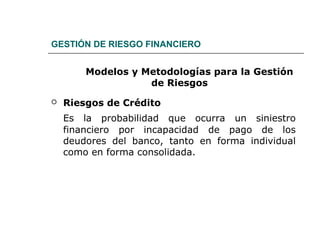 GESTIÓN DE RIESGO FINANCIERO
Modelos y Metodologías para la Gestión
de Riesgos
 Riesgos de Crédito
Es la probabilidad que ocurra un siniestro
financiero por incapacidad de pago de los
deudores del banco, tanto en forma individual
como en forma consolidada.
 