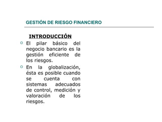 GESTIÓN DE RIESGO FINANCIERO
INTRODUCCIÓN
 El pilar básico del
negocio bancario es la
gestión eficiente de
los riesgos.
 En la globalización,
ésta es posible cuando
se cuenta con
sistemas adecuados
de control, medición y
valoración de los
riesgos.
 