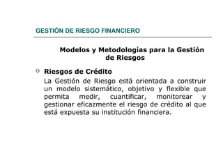 GESTIÓN DE RIESGO FINANCIERO
Modelos y Metodologías para la Gestión
de Riesgos
 Riesgos de Crédito
La Gestión de Riesgo está orientada a construir
un modelo sistemático, objetivo y flexible que
permita medir, cuantificar, monitorear y
gestionar eficazmente el riesgo de crédito al que
está expuesta su institución financiera.
 