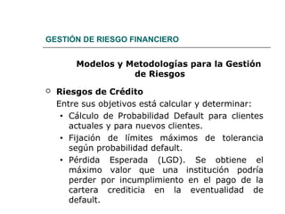 GESTIÓN DE RIESGO FINANCIERO
Modelos y Metodologías para la Gestión
de Riesgos
 Riesgos de Crédito
Entre sus objetivos está calcular y determinar:
• Cálculo de Probabilidad Default para clientes
actuales y para nuevos clientes.
• Fijación de límites máximos de tolerancia
según probabilidad default.
• Pérdida Esperada (LGD). Se obtiene el
máximo valor que una institución podría
perder por incumplimiento en el pago de la
cartera crediticia en la eventualidad de
default.
 