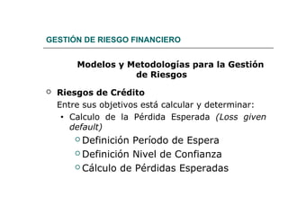 GESTIÓN DE RIESGO FINANCIERO
Modelos y Metodologías para la Gestión
de Riesgos
 Riesgos de Crédito
Entre sus objetivos está calcular y determinar:
• Calculo de la Pérdida Esperada (Loss given
default)
 Definición Período de Espera
 Definición Nivel de Confianza
 Cálculo de Pérdidas Esperadas
 