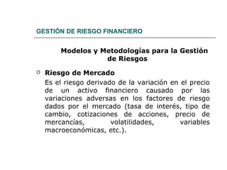 GESTIÓN DE RIESGO FINANCIERO
Modelos y Metodologías para la Gestión
de Riesgos
 Riesgo de Mercado
Es el riesgo derivado de la variación en el precio
de un activo financiero causado por las
variaciones adversas en los factores de riesgo
dados por el mercado (tasa de interés, tipo de
cambio, cotizaciones de acciones, precio de
mercancías, volatilidades, variables
macroeconómicas, etc.).
 
