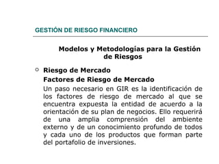 GESTIÓN DE RIESGO FINANCIERO
Modelos y Metodologías para la Gestión
de Riesgos
 Riesgo de Mercado
Factores de Riesgo de Mercado
Un paso necesario en GIR es la identificación de
los factores de riesgo de mercado al que se
encuentra expuesta la entidad de acuerdo a la
orientación de su plan de negocios. Ello requerirá
de una amplia comprensión del ambiente
externo y de un conocimiento profundo de todos
y cada uno de los productos que forman parte
del portafolio de inversiones.
 