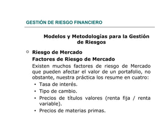 GESTIÓN DE RIESGO FINANCIERO
Modelos y Metodologías para la Gestión
de Riesgos
 Riesgo de Mercado
Factores de Riesgo de Mercado
Existen muchos factores de riesgo de Mercado
que pueden afectar el valor de un portafolio, no
obstante, nuestra práctica los resume en cuatro:
• Tasa de interés.
• Tipo de cambio.
• Precios de títulos valores (renta fija / renta
variable).
• Precios de materias primas.
 