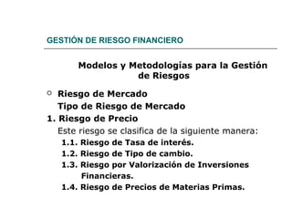 GESTIÓN DE RIESGO FINANCIERO
Modelos y Metodologías para la Gestión
de Riesgos
 Riesgo de Mercado
Tipo de Riesgo de Mercado
1. Riesgo de Precio
Este riesgo se clasifica de la siguiente manera:
1.1. Riesgo de Tasa de interés.
1.2. Riesgo de Tipo de cambio.
1.3. Riesgo por Valorización de Inversiones
Financieras.
1.4. Riesgo de Precios de Materias Primas.
 