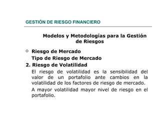GESTIÓN DE RIESGO FINANCIERO
Modelos y Metodologías para la Gestión
de Riesgos
 Riesgo de Mercado
Tipo de Riesgo de Mercado
2. Riesgo de Volatilidad
El riesgo de volatilidad es la sensibilidad del
valor de un portafolio ante cambios en la
volatilidad de los factores de riesgo de mercado.
A mayor volatilidad mayor nivel de riesgo en el
portafolio.
 