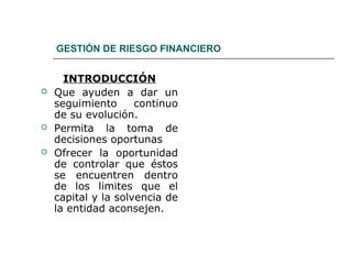 GESTIÓN DE RIESGO FINANCIERO
INTRODUCCIÓN
 Que ayuden a dar un
seguimiento continuo
de su evolución.
 Permita la toma de
decisiones oportunas
 Ofrecer la oportunidad
de controlar que éstos
se encuentren dentro
de los limites que el
capital y la solvencia de
la entidad aconsejen.
 