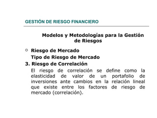 GESTIÓN DE RIESGO FINANCIERO
Modelos y Metodologías para la Gestión
de Riesgos
 Riesgo de Mercado
Tipo de Riesgo de Mercado
3. Riesgo de Correlación
El riesgo de correlación se define como la
elasticidad de valor de un portafolio de
inversiones ante cambios en la relación lineal
que existe entre los factores de riesgo de
mercado (correlación).
 