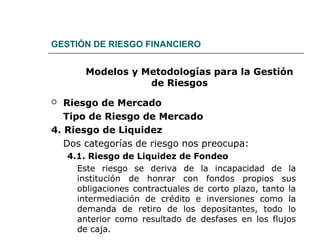 GESTIÓN DE RIESGO FINANCIERO
Modelos y Metodologías para la Gestión
de Riesgos
 Riesgo de Mercado
Tipo de Riesgo de Mercado
4. Riesgo de Liquidez
Dos categorías de riesgo nos preocupa:
4.1. Riesgo de Liquidez de Fondeo
Este riesgo se deriva de la incapacidad de la
institución de honrar con fondos propios sus
obligaciones contractuales de corto plazo, tanto la
intermediación de crédito e inversiones como la
demanda de retiro de los depositantes, todo lo
anterior como resultado de desfases en los flujos
de caja.
 