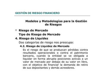 GESTIÓN DE RIESGO FINANCIERO
Modelos y Metodologías para la Gestión
de Riesgos
 Riesgo de Mercado
Tipo de Riesgo de Mercado
4. Riesgo de Liquidez
Dos categorías de riesgo nos preocupa:
4.2. Riesgo de Liquidez de Mercado
Es el riesgo de que se produzcan pérdidas contra
resultados operacionales o contra el patrimonio
bancario, cuando la entidad se ve obligada a
liquidar en forma abrupta posiciones activas a un
valor de mercado por debajo de su valor en libro,
con el objetivo de financiar la demanda de retiro
de sus depositantes y demás acreedores.
 