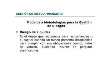 GESTIÓN DE RIESGO FINANCIERO
Modelos y Metodologías para la Gestión
de Riesgos
 Riesgo de Liquidez
Es el riesgo que representa para las ganancias o
el capital cuando un banco presenta incapacidad
para cumplir con sus obligaciones cuando estas
se vencen, pudiendo incurrir en pérdidas
significativas.
 