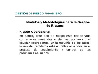 GESTIÓN DE RIESGO FINANCIERO
Modelos y Metodologías para la Gestión
de Riesgos
 Riesgo Operacional
En banca, este tipo de riesgo está relacionado
con errores cometidos al dar instrucciones o al
liquidar operaciones. En la mayoría de los casos,
la raíz del problema está en fallos ocurridos en el
proceso de seguimiento y control de las
posiciones asumidas.
 