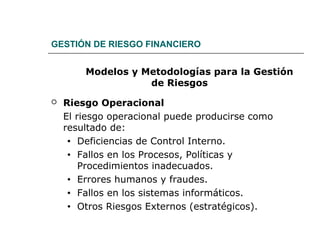 GESTIÓN DE RIESGO FINANCIERO
Modelos y Metodologías para la Gestión
de Riesgos
 Riesgo Operacional
El riesgo operacional puede producirse como
resultado de:
• Deficiencias de Control Interno.
• Fallos en los Procesos, Políticas y
Procedimientos inadecuados.
• Errores humanos y fraudes.
• Fallos en los sistemas informáticos.
• Otros Riesgos Externos (estratégicos).
 