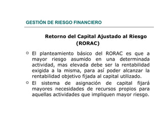 GESTIÓN DE RIESGO FINANCIERO
Retorno del Capital Ajustado al Riesgo
(RORAC)
 El planteamiento básico del RORAC es que a
mayor riesgo asumido en una determinada
actividad, mas elevada debe ser la rentabilidad
exigida a la misma, para así poder alcanzar la
rentabilidad objetivo fijada al capital utilizado.
 El sistema de asignación de capital fijará
mayores necesidades de recursos propios para
aquellas actividades que impliquen mayor riesgo.
 