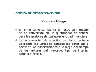 GESTIÓN DE RIESGO FINANCIERO
Valor en Riesgo
 En un entorno cambiante el riesgo de mercado
se ha convertido en un quebradero de cabeza
para los gestores de cualquier entidad financiera.
 La incorporación de este tipo de riesgo se hace
utilizando las variables estadísticas obtenidas a
partir de las observaciones a lo largo del tiempo
de los factores del mercado: tipo de interés,
cambio y precio.
 