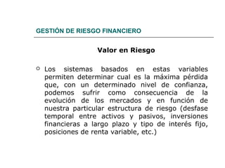 GESTIÓN DE RIESGO FINANCIERO
Valor en Riesgo
 Los sistemas basados en estas variables
permiten determinar cual es la máxima pérdida
que, con un determinado nivel de confianza,
podemos sufrir como consecuencia de la
evolución de los mercados y en función de
nuestra particular estructura de riesgo (desfase
temporal entre activos y pasivos, inversiones
financieras a largo plazo y tipo de interés fijo,
posiciones de renta variable, etc.)
 