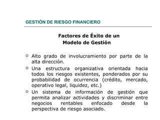 GESTIÓN DE RIESGO FINANCIERO
Factores de Éxito de un
Modelo de Gestión
 Alto grado de involucramiento por parte de la
alta dirección.
 Una estructura organizativa orientada hacia
todos los riesgos existentes, ponderados por su
probabilidad de ocurrencia (crédito, mercado,
operativo legal, liquidez, etc.)
 Un sistema de información de gestión que
permita analizar actividades y discriminar entre
negocios rentables enfocado desde la
perspectiva de riesgo asociado.
 