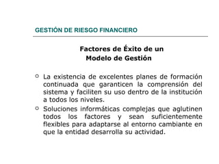 GESTIÓN DE RIESGO FINANCIERO
Factores de Éxito de un
Modelo de Gestión
 La existencia de excelentes planes de formación
continuada que garanticen la comprensión del
sistema y faciliten su uso dentro de la institución
a todos los niveles.
 Soluciones informáticas complejas que aglutinen
todos los factores y sean suficientemente
flexibles para adaptarse al entorno cambiante en
que la entidad desarrolla su actividad.
 