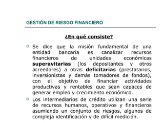 GESTIÓN DE RIESGO FINANCIERO
¿En qué consiste?
 Se dice que la misión fundamental de una
entidad bancaria es canalizar recursos
financieros de unidades económicas
superavitarias (los depositantes y otros
acreedores) a otras deficitarias (prestatarios,
inversionistas y demás tomadores de fondos),
con el objetivo de financiar actividades
productivas y rentables que sean capaces de
generar empleo y crecimiento económico.
 Los intermediarios de crédito utilizan una serie
de recursos humanos, operativos y financieros
asumiendo un conjunto de riesgos, algunos de
compleja identificación y de difícil medición.
 