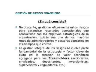 GESTIÓN DE RIESGO FINANCIERO
¿En qué consiste?
 No obstante, gestionar eficazmente estos riesgos
para garantizar resultados operacionales que
concuerden con los objetivos estratégicos de la
organización, quizás sea uno de los mayores
retos de administradores y gestores bancarios en
los tiempos que corren.
 La gestión integral de los riesgos se vuelve parte
fundamental de la estrategia y factor clave de
éxito en la creación de valor económico
agregado para los Stakeholders (accionistas,
empleados, depositantes, inversionistas,
supervisores y reguladores, etc.)
 