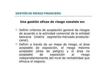 GESTIÓN DE RIESGO FINANCIERO
Una gestión eficaz de riesgo consiste en:
 Definir criterios de aceptación general de riesgos
de acuerdo a la actividad comercial de la entidad
bancaria (matriz segmento-mercado-producto-
canal).
 Definir a través de un mapa de riesgo, el área
aceptable de exposición, el riesgo máximo
aceptable (área de peligro) y el área no
aceptable de exposición al riesgo
independientemente del nivel de rentabilidad que
ofrezca el negocio.
 