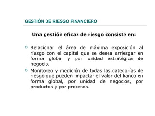 GESTIÓN DE RIESGO FINANCIERO
Una gestión eficaz de riesgo consiste en:
 Relacionar el área de máxima exposición al
riesgo con el capital que se desea arriesgar en
forma global y por unidad estratégica de
negocio.
 Monitoreo y medición de todas las categorías de
riesgo que pueden impactar el valor del banco en
forma global, por unidad de negocios, por
productos y por procesos.
 