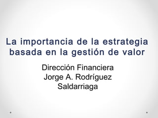 La importancia de la estrategia
basada en la gestión de valor
Dirección Financiera
Jorge A. Rodríguez
Saldarriaga
 