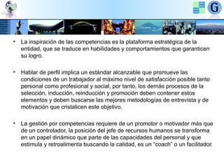 • La inspiración de las competencias es la plataforma estratégica de la
entidad, que se traduce en habilidades y comportamientos que garanticen
su logro.
• Hablar de perfil implica un estándar alcanzable que promueve las
condiciones de un trabajador al máximo nivel de satisfacción posible tanto
personal como profesional y social, por tanto, los demás procesos de la
selección, inducción, reinducción y promoción deben contener estos
elementos y deben buscarse las mejores metodologías de entrevista y de
motivación que cristalicen este objetivo.
• La gestión por competencias requiere de un promotor o motivador más que
de un controlador, la posición del jefe de recursos humanos se transforma
en un papel dinámico que parte de las capacidades del personal y que
estimula y retroalimenta buscando la calidad, es un “coach” o un facilitador.

 