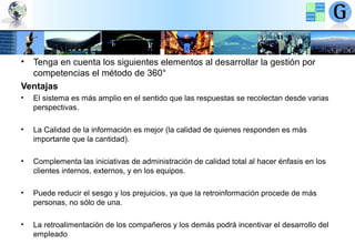 •

Tenga en cuenta los siguientes elementos al desarrollar la gestión por
competencias el método de 360°
Ventajas
•

El sistema es más amplio en el sentido que las respuestas se recolectan desde varias
perspectivas.

•

La Calidad de la información es mejor (la calidad de quienes responden es más
importante que la cantidad).

•

Complementa las iniciativas de administración de calidad total al hacer énfasis en los
clientes internos, externos, y en los equipos.

•

Puede reducir el sesgo y los prejuicios, ya que la retroinformación procede de más
personas, no sólo de una.

•

La retroalimentación de los compañeros y los demás podrá incentivar el desarrollo del
empleado

 