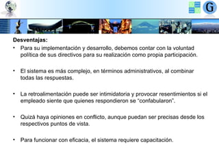 Desventajas:
• Para su implementación y desarrollo, debemos contar con la voluntad
política de sus directivos para su realización como propia participación.
• El sistema es más complejo, en términos administrativos, al combinar
todas las respuestas.
• La retroalimentación puede ser intimidatoria y provocar resentimientos si el
empleado siente que quienes respondieron se “confabularon”.
• Quizá haya opiniones en conflicto, aunque puedan ser precisas desde los
respectivos puntos de vista.
• Para funcionar con eficacia, el sistema requiere capacitación.

 