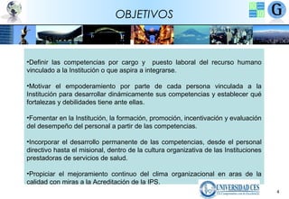 OBJETIVOS

•Definir las competencias por cargo y puesto laboral del recurso humano
vinculado a la Institución o que aspira a integrarse.
•Motivar el empoderamiento por parte de cada persona vinculada a la
Institución para desarrollar dinámicamente sus competencias y establecer qué
fortalezas y debilidades tiene ante ellas.
•Fomentar en la Institución, la formación, promoción, incentivación y evaluación
del desempeño del personal a partir de las competencias.
•Incorporar el desarrollo permanente de las competencias, desde el personal
directivo hasta el misional, dentro de la cultura organizativa de las Instituciones
prestadoras de servicios de salud.
•Propiciar el mejoramiento continuo del clima organizacional en aras de la
calidad con miras a la Acreditación de la IPS.
4

 