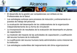 Alcances
• El desarrollo de la gestión por competencias con énfasis en los
Profesionales de la Salud.
• Las estrategias exitosas para procesos de inducción y entrenamiento en
puestos de trabajo del personal.
• La evaluación del desempeño de los colaboradores de la organización
independientemente de su forma de vinculación
• La incorporación de resultados de la evaluación del desempeño en planes
de capacitación
• La medición del impacto de las actividades de capacitación y cualificación
del recurso humano de la institución
• La cualificación del recurso humano tanto administrativo como misional de
la institución.
• Las estrategias sostenibles del mejoramiento del clima organizacional

 