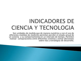INDICADORES DE CIENCIA Y TECNOLOGIASon unidades de medida que de manera numérica y con el uso de diferentes medidas de medición permiten percibir el estado actual de un sistema  y su comportamiento en un intervalo de tiempo. Permiten  realizar  comparaciones entre diferentes sistemas y tomar decisiones sobre vías y estrategias de desarrollo.