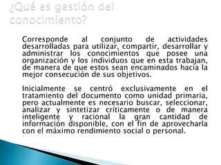 ¿Qué es gestión del conocimiento?Corresponde al conjunto de actividades desarrolladas para utilizar, compartir, desarrollar y administrar los conocimientos que posee una organización y los individuos que en esta trabajan, de manera de que estos sean encaminados hacia la mejor consecución de sus objetivos.	Inicialmente se centró exclusivamente en el tratamiento del documento como unidad primaria, pero actualmente es necesario buscar, seleccionar, analizar y sintetizar críticamente o de manera inteligente y racional la gran cantidad de información disponible, con el fin de aprovecharla con el máximo rendimiento social o personal. 