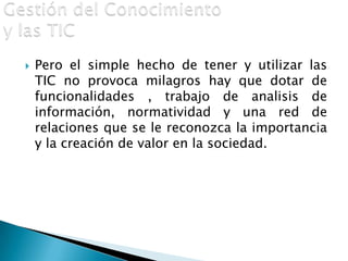 Gestión del Conocimiento y las TICPero el simple hecho de tener y utilizar las TIC no provoca milagros hay que dotar de funcionalidades , trabajo de analisis de información, normatividad y una red de relaciones que se le reconozca la importancia y la creación de valor en la sociedad.