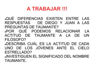 A TRABAJAR !!!
QUÉ DIFERENCIAS EXISTEN ENTRE LAS
RESPUESTAS     DE DIEGO Y JUAN A LAS
PREGUNTAS DE TAUMANTE?
POR   QUÉ PODEMOS RELACIONAR LA
ACTITUD DE TAUMANTE A LA DE UN
FILÓSOFO?
DESCRIBA CUÁL ES LA ACTITUD DE CADA

UNO DE LOS JÓVENES ANTE EL CIELO
ESTRELLADO?
INVESTIGUEN EL SIGNIFICADO DEL NOMBRE

TAUMANTE.
 