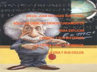 DIEGO- JUAN NO DIGAS TONTERÍAS,

SÓLO LAS CIENCIAS TIENEN FUNDAMENTOS

                       PARA EXPLICAR

             EL CIELO Y SUS MISTERIOS,

          LA TIERRA Y SUS FENÓMENOS,

                 LA VIDA Y SUS CICLOS.
 