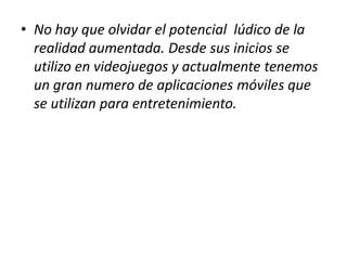 • No hay que olvidar el potencial lúdico de la
  realidad aumentada. Desde sus inicios se
  utilizo en videojuegos y actualmente tenemos
  un gran numero de aplicaciones móviles que
  se utilizan para entretenimiento.
 