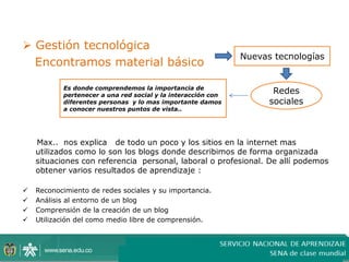  Gestión tecnológica
                                                              Nuevas tecnologías
  Encontramos material básico

           Es donde comprendemos la importancia de
           pertenecer a una red social y la interacción con
                                                                     Redes
           diferentes personas y lo mas importante damos            sociales
           a conocer nuestros puntos de vista..




    Max.. nos explica de todo un poco y los sitios en la internet mas
    utilizados como lo son los blogs donde describimos de forma organizada
    situaciones con referencia personal, laboral o profesional. De allí podemos
    obtener varios resultados de aprendizaje :

   Reconocimiento de redes sociales y su importancia.
   Análisis al entorno de un blog
   Comprensión de la creación de un blog
   Utilización del como medio libre de comprensión.
 