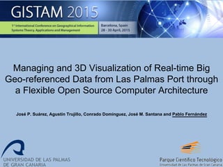 Managing and 3D Visualization of Real-time Big
Geo-referenced Data from Las Palmas Port through
a Flexible Open Source Computer Architecture
José P. Suárez, Agustín Trujillo, Conrado Domínguez, José M. Santana and Pablo Fernández
 