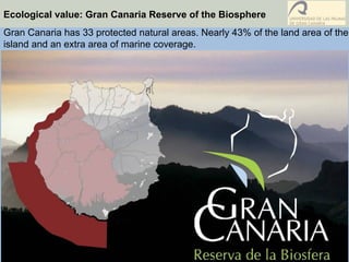 Ecological value: Gran Canaria Reserve of the Biosphere
Gran Canaria has 33 protected natural areas. Nearly 43% of the land area of the
island and an extra area of marine coverage.
 