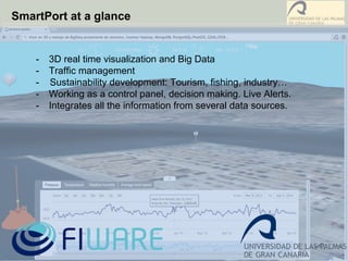 SmartPort at a glance
-  3D real time visualization and Big Data
-  Traffic management
- Sustainability development: Tourism, fishing, industry…
-  Working as a control panel, decision making. Live Alerts.
-  Integrates all the information from several data sources.
 