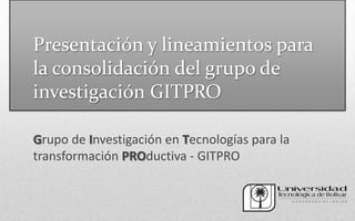 Presentación y lineamientos para
la consolidación del grupo de
investigación GITPRO

Grupo de Investigación en Tecnologías para la
transformación PROductiva - GITPRO
 