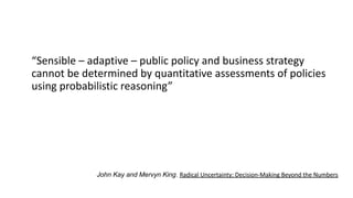 “Sensible – adaptive – public policy and business strategy
cannot be determined by quantitative assessments of policies
using probabilistic reasoning”
John Kay and Mervyn King, Radical Uncertainty: Decision-Making Beyond the Numbers
 