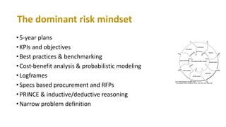 •5-year plans
•KPIs and objectives
•Best practices & benchmarking
•Cost-benefit analysis & probabilistic modeling
•Logframes
•Specs based procurement and RFPs
•PRINCE & inductive/deductive reasoning
•Narrow problem definition
The dominant risk mindset
 