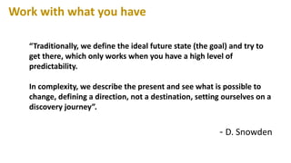 “Traditionally, we define the ideal future state (the goal) and try to
get there, which only works when you have a high level of
predictability.
In complexity, we describe the present and see what is possible to
change, defining a direction, not a destination, setting ourselves on a
discovery journey”.
- D. Snowden
Work with what you have
 